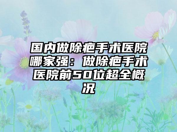 国内做除疤手术医院哪家强：做除疤手术医院前50位超全概况