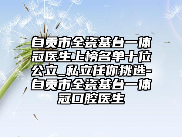 自贡市全瓷基台一体冠医生上榜名单十位公立_私立任你挑选-自贡市全瓷基台一体冠口腔医生