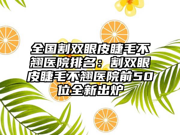 全国割双眼皮睫毛不翘医院排名：割双眼皮睫毛不翘医院前50位全新出炉