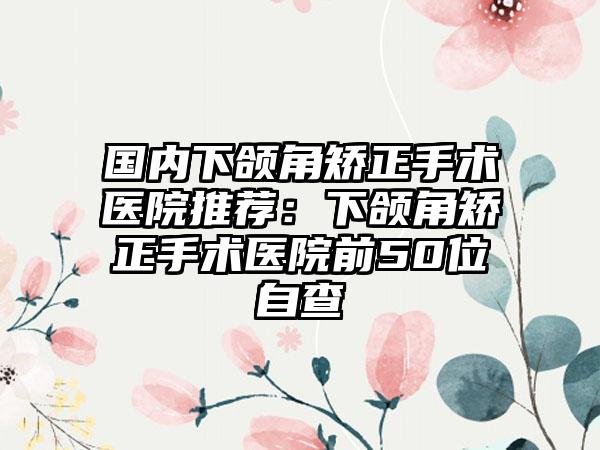 国内下颌角矫正手术医院推荐：下颌角矫正手术医院前50位自查