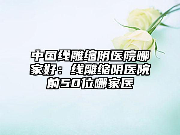 中国线雕缩阴医院哪家好：线雕缩阴医院前50位哪家医