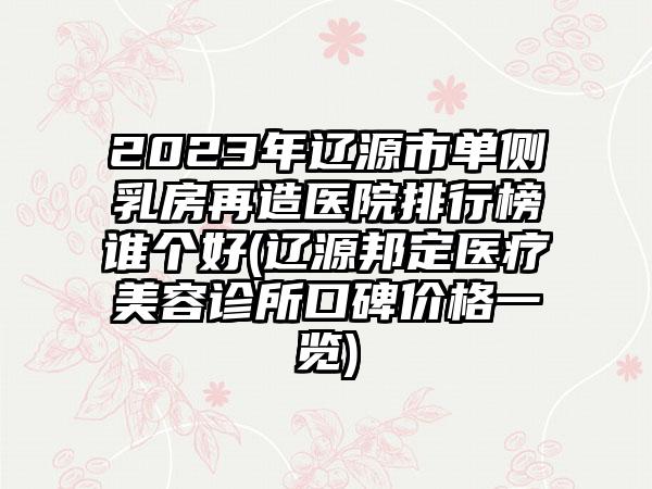 2023年辽源市单侧乳房再造医院排行榜谁个好(辽源邦定医疗美容诊所口碑价格一览)