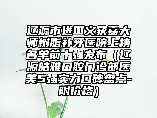 辽源市进口义获嘉大师树脂补牙医院上榜名单前十强发布（辽源皓雅口腔门诊部医美5强实力口碑盘点-附价格）