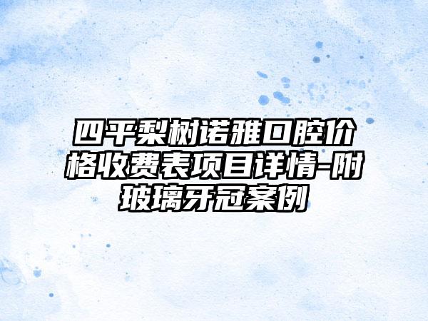 四平梨树诺雅口腔价格收费表项目详情-附玻璃牙冠案例