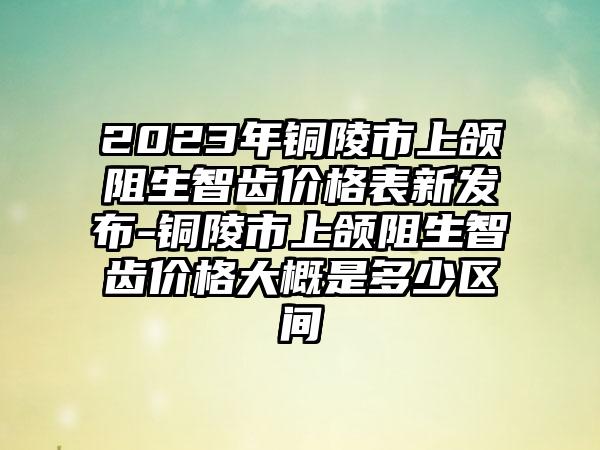 2023年铜陵市上颌阻生智齿价格表新发布-铜陵市上颌阻生智齿价格大概是多少区间