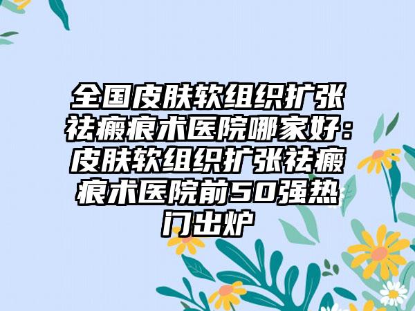 全国皮肤软组织扩张祛瘢痕术医院哪家好：皮肤软组织扩张祛瘢痕术医院前50强热门出炉