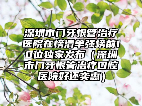 深圳市门牙根管治疗医院在榜清单强榜前10位独家发布（深圳市门牙根管治疗口腔医院好还实惠）