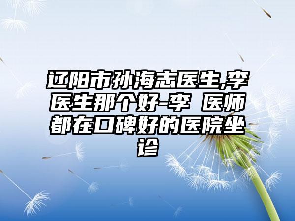 辽阳市孙海志医生,李垚医生那个好-李垚医师都在口碑好的医院坐诊