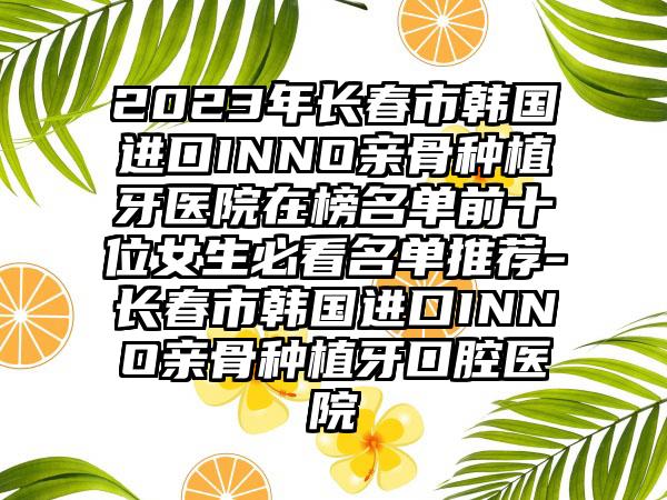 2023年长春市韩国进口INNO亲骨种植牙医院在榜名单前十位女生必看名单推荐-长春市韩国进口INNO亲骨种植牙口腔医院