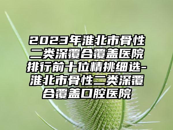 2023年淮北市骨性二类深覆合覆盖医院排行前十位精挑细选-淮北市骨性二类深覆合覆盖口腔医院