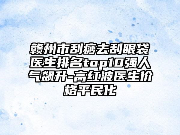 赣州市刮痧去刮眼袋医生排名top10强人气飙升-高红波医生价格平民化