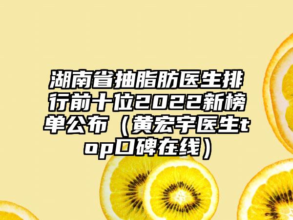 湖南省抽脂肪医生排行前十位2022新榜单公布（黄宏宇医生top口碑在线）