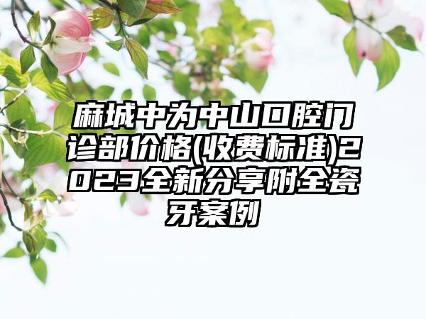 麻城中为中山口腔门诊部价格(收费标准)2023全新分享附全瓷牙案例