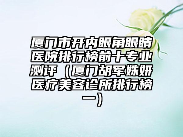 厦门市开内眼角眼睛医院排行榜前十专业测评（厦门胡军姝妍医疗美容诊所排行榜一）