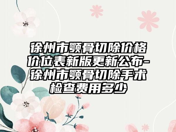 徐州市颚骨切除价格价位表新版更新公布-徐州市颚骨切除手术检查费用多少