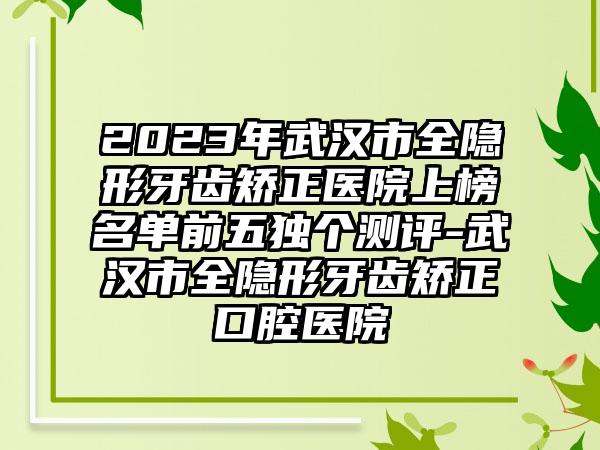 2023年武汉市全隐形牙齿矫正医院上榜名单前五独个测评-武汉市全隐形牙齿矫正口腔医院