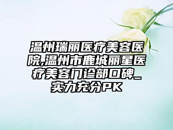 温州瑞丽医疗美容医院,温州市鹿城丽星医疗美容门诊部口碑_实力充分PK