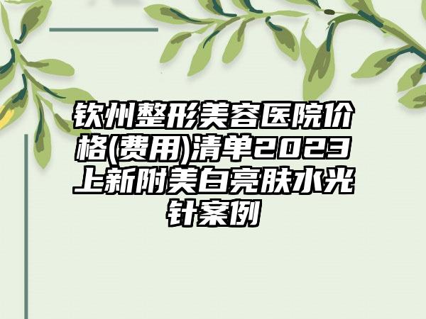 钦州整形美容医院价格(费用)清单2023上新附美白亮肤水光针案例