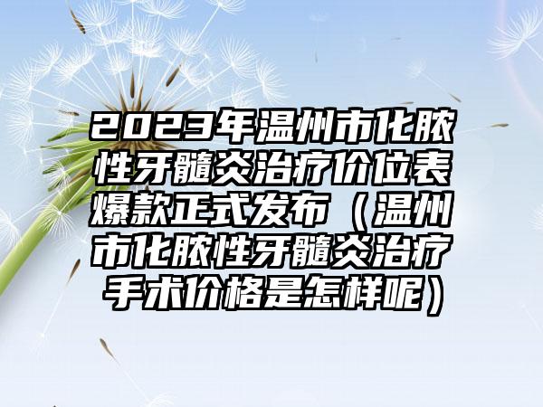 2023年温州市化脓性牙髓炎治疗价位表爆款正式发布（温州市化脓性牙髓炎治疗手术价格是怎样呢）