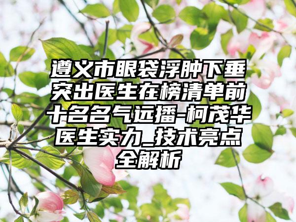 遵义市眼袋浮肿下垂突出医生在榜清单前十名名气远播-柯茂华医生实力_技术亮点全解析