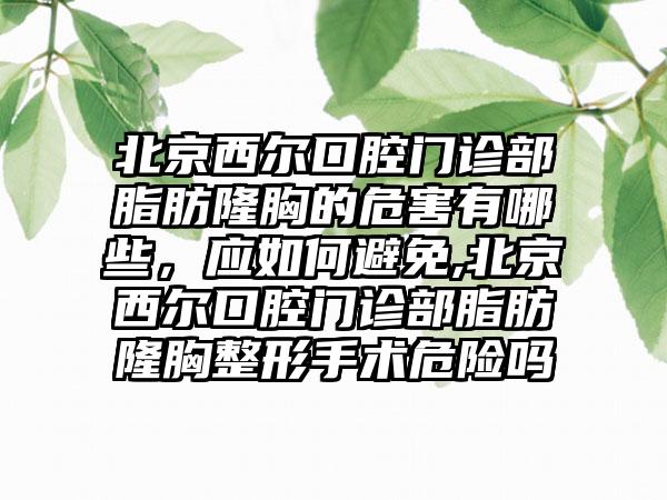 北京西尔口腔门诊部脂肪隆胸的危害有哪些，应如何避免,北京西尔口腔门诊部脂肪隆胸整形手术危险吗