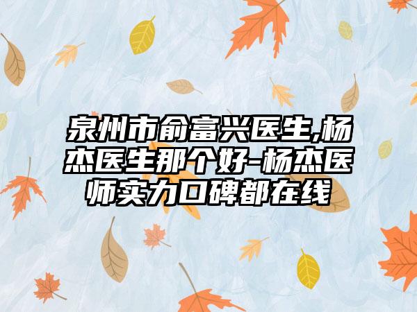 泉州市俞富兴医生,杨杰医生那个好-杨杰医师实力口碑都在线