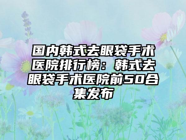 国内韩式去眼袋手术医院排行榜：韩式去眼袋手术医院前50合集发布