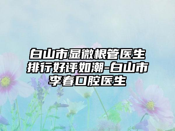 白山市显微根管医生排行好评如潮-白山市李春口腔医生