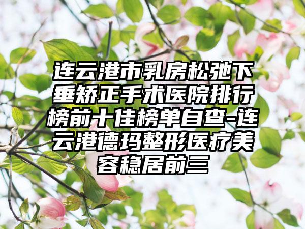 连云港市乳房松弛下垂矫正手术医院排行榜前十佳榜单自查-连云港德玛整形医疗美容稳居前三