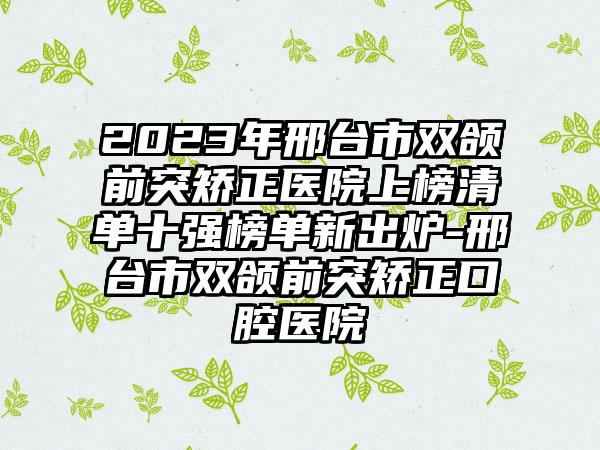 2023年邢台市双颌前突矫正医院上榜清单十强榜单新出炉-邢台市双颌前突矫正口腔医院