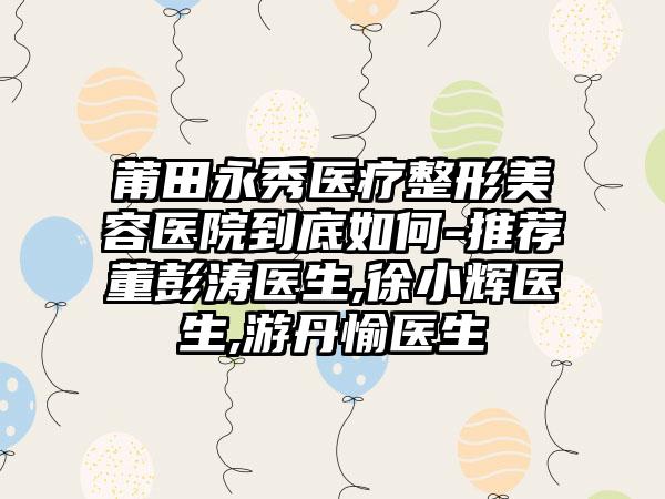 莆田永秀医疗整形美容医院到底如何-推荐董彭涛医生,徐小辉医生,游丹愉医生