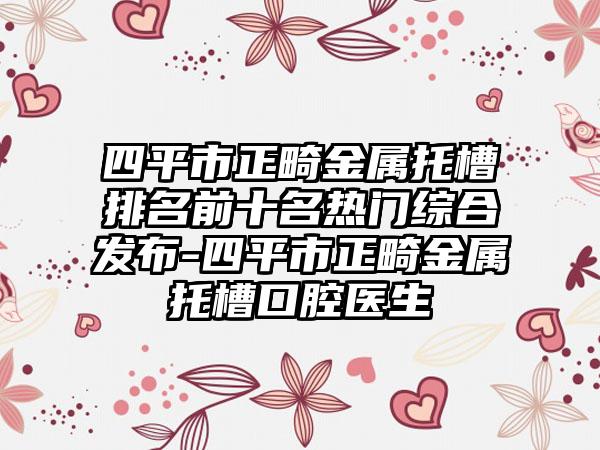 四平市正畸金属托槽排名前十名热门综合发布-四平市正畸金属托槽口腔医生