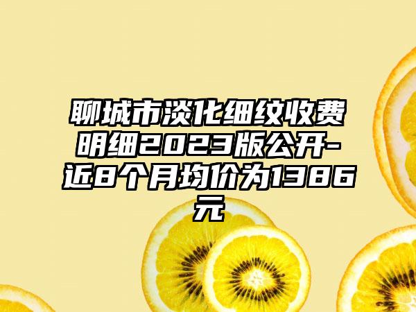 聊城市淡化细纹收费明细2023版公开-近8个月均价为1386元