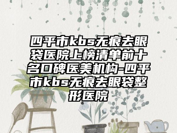 四平市kbs无痕去眼袋医院上榜清单前十名口碑医美机构-四平市kbs无痕去眼袋整形医院