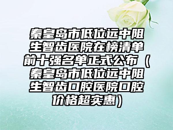 秦皇岛市低位远中阻生智齿医院在榜清单前十强名单正式公布（秦皇岛市低位远中阻生智齿口腔医院口腔价格超实惠）