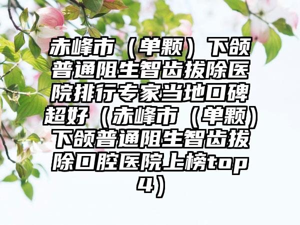 赤峰市（单颗）下颌普通阻生智齿拔除医院排行专家当地口碑超好（赤峰市（单颗）下颌普通阻生智齿拔除口腔医院上榜top4）