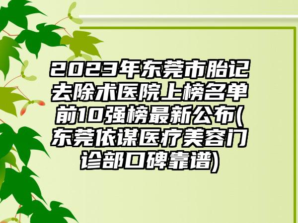 2023年东莞市胎记去除术医院上榜名单前10强榜最新公布(东莞依谋医疗美容门诊部口碑靠谱)