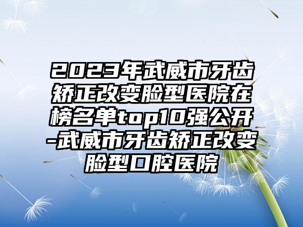 2023年武威市牙齿矫正改变脸型医院在榜名单top10强公开-武威市牙齿矫正改变脸型口腔医院