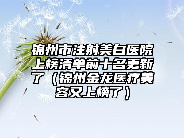 锦州市注射美白医院上榜清单前十名更新了（锦州金龙医疗美容又上榜了）