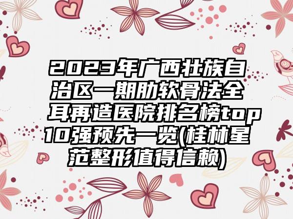 2023年广西壮族自治区一期肋软骨法全耳再造医院排名榜top10强预先一览(桂林星范整形值得信赖)