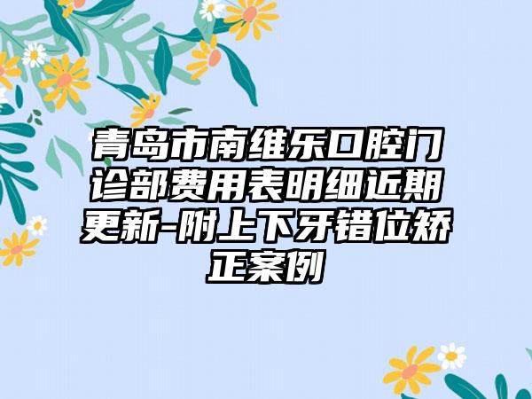 青岛市南维乐口腔门诊部费用表明细近期更新-附上下牙错位矫正案例