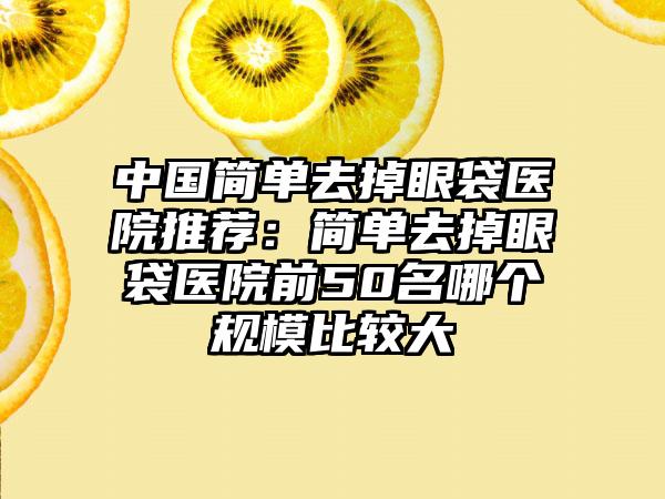 中国简单去掉眼袋医院推荐：简单去掉眼袋医院前50名哪个规模比较大