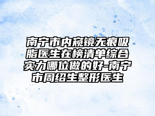 南宁市内窥镜无痕吸脂医生在榜清单综合实力哪位做的好-南宁市周绍生整形医生