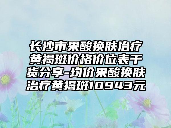 长沙市果酸换肤治疗黄褐斑价格价位表干货分享-均价果酸换肤治疗黄褐斑10943元