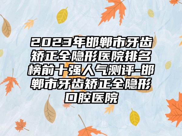 2023年邯郸市牙齿矫正全隐形医院排名榜前十强人气测评-邯郸市牙齿矫正全隐形口腔医院