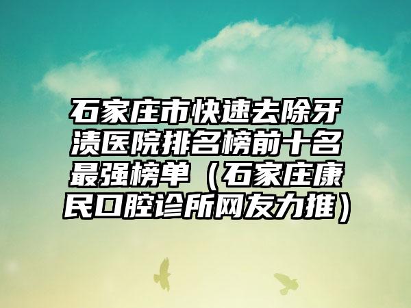 石家庄市快速去除牙渍医院排名榜前十名最强榜单（石家庄康民口腔诊所网友力推）