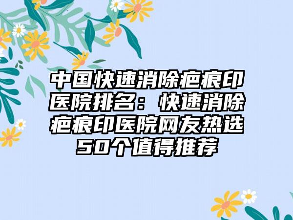 中国快速消除疤痕印医院排名：快速消除疤痕印医院网友热选50个值得推荐