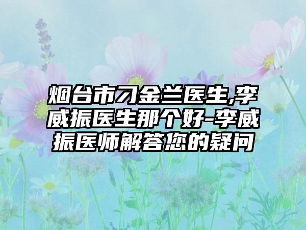 烟台市刁金兰医生,李威振医生那个好-李威振医师解答您的疑问