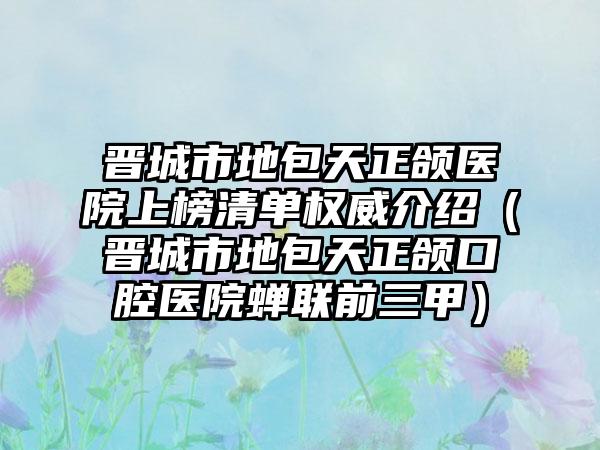 晋城市地包天正颌医院上榜清单权威介绍（晋城市地包天正颌口腔医院蝉联前三甲）