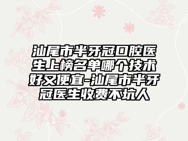 汕尾市半牙冠口腔医生上榜名单哪个技术好又便宜-汕尾市半牙冠医生收费不坑人